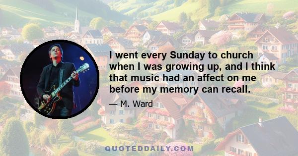 I went every Sunday to church when I was growing up, and I think that music had an affect on me before my memory can recall.