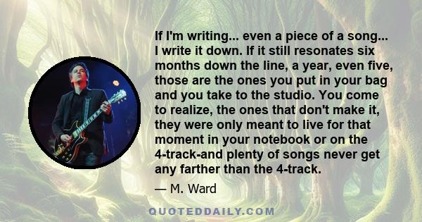 If I'm writing... even a piece of a song... I write it down. If it still resonates six months down the line, a year, even five, those are the ones you put in your bag and you take to the studio. You come to realize, the 