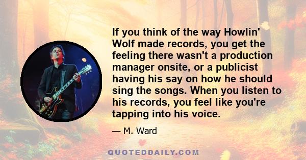 If you think of the way Howlin' Wolf made records, you get the feeling there wasn't a production manager onsite, or a publicist having his say on how he should sing the songs. When you listen to his records, you feel