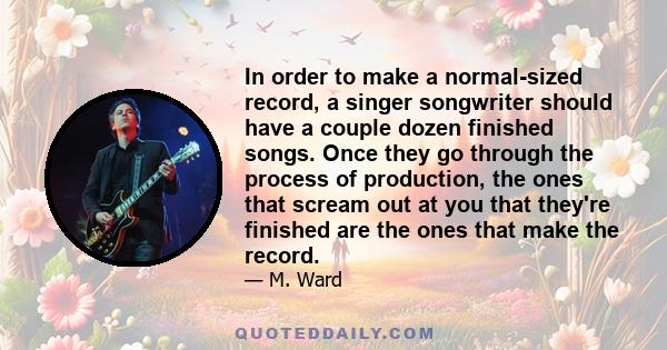 In order to make a normal-sized record, a singer songwriter should have a couple dozen finished songs. Once they go through the process of production, the ones that scream out at you that they're finished are the ones