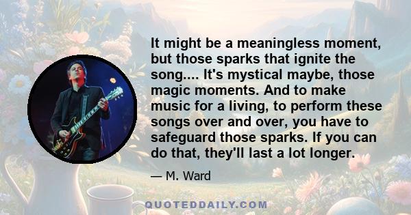 It might be a meaningless moment, but those sparks that ignite the song.... It's mystical maybe, those magic moments. And to make music for a living, to perform these songs over and over, you have to safeguard those