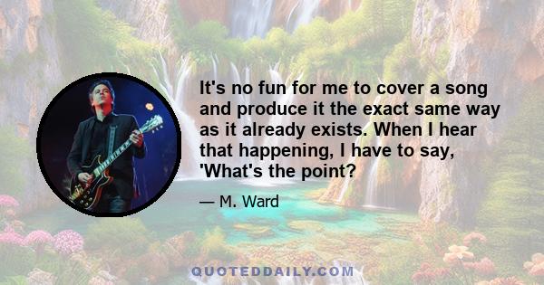 It's no fun for me to cover a song and produce it the exact same way as it already exists. When I hear that happening, I have to say, 'What's the point?