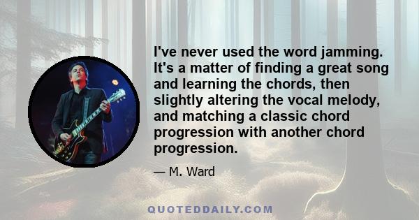 I've never used the word jamming. It's a matter of finding a great song and learning the chords, then slightly altering the vocal melody, and matching a classic chord progression with another chord progression.