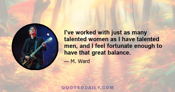 I've worked with just as many talented women as I have talented men, and I feel fortunate enough to have that great balance.