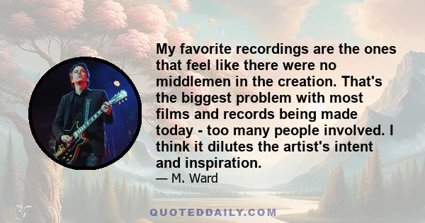 My favorite recordings are the ones that feel like there were no middlemen in the creation. That's the biggest problem with most films and records being made today - too many people involved. I think it dilutes the