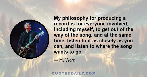 My philosophy for producing a record is for everyone involved, including myself, to get out of the way of the song, and at the same time, listen to it as closely as you can, and listen to where the song wants to go.