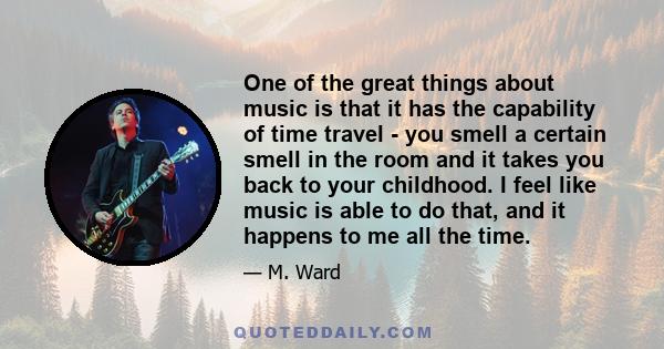 One of the great things about music is that it has the capability of time travel - you smell a certain smell in the room and it takes you back to your childhood. I feel like music is able to do that, and it happens to