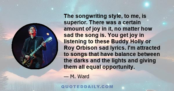 The songwriting style, to me, is superior. There was a certain amount of joy in it, no matter how sad the song is. You get joy in listening to these Buddy Holly or Roy Orbison sad lyrics. I'm attracted to songs that