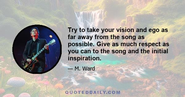 Try to take your vision and ego as far away from the song as possible. Give as much respect as you can to the song and the initial inspiration.