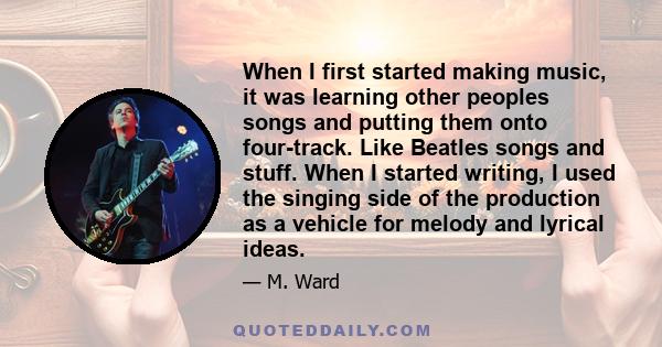 When I first started making music, it was learning other peoples songs and putting them onto four-track. Like Beatles songs and stuff. When I started writing, I used the singing side of the production as a vehicle for