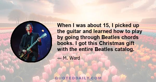 When I was about 15, I picked up the guitar and learned how to play by going through Beatles chords books. I got this Christmas gift with the entire Beatles catalog.