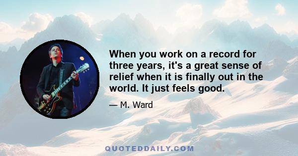 When you work on a record for three years, it's a great sense of relief when it is finally out in the world. It just feels good.