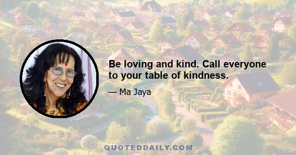 Be loving and kind. Call everyone to your table of kindness.