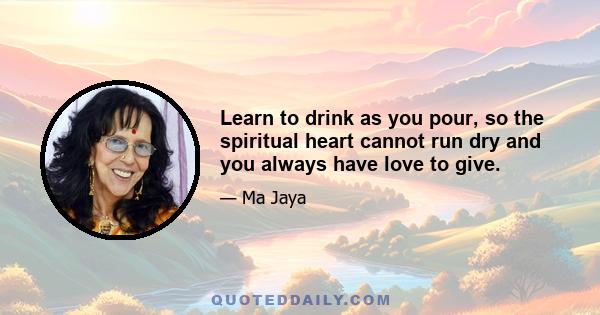 Learn to drink as you pour, so the spiritual heart cannot run dry and you always have love to give.