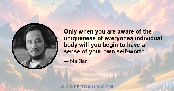 Only when you are aware of the uniqueness of everyones individual body will you begin to have a sense of your own self-worth.