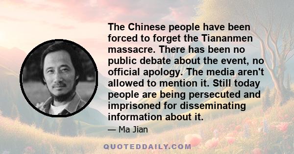 The Chinese people have been forced to forget the Tiananmen massacre. There has been no public debate about the event, no official apology. The media aren't allowed to mention it. Still today people are being persecuted 