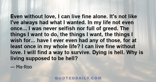 Even without love, I can live fine alone. It's not like I've always had what I wanted. In my life not even once... I was never selfish nor full of greed. The things I want to do, the things I want, the things I wish