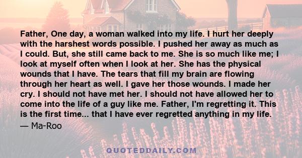 Father, One day, a woman walked into my life. I hurt her deeply with the harshest words possible. I pushed her away as much as I could. But, she still came back to me. She is so much like me; I look at myself often when 