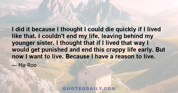 I did it because I thought I could die quickly if I lived like that. I couldn't end my life, leaving behind my younger sister. I thought that if I lived that way I would get punished and end this crappy life early. But