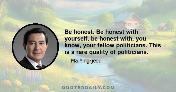 Be honest. Be honest with yourself, be honest with, you know, your fellow politicians. This is a rare quality of politicians.