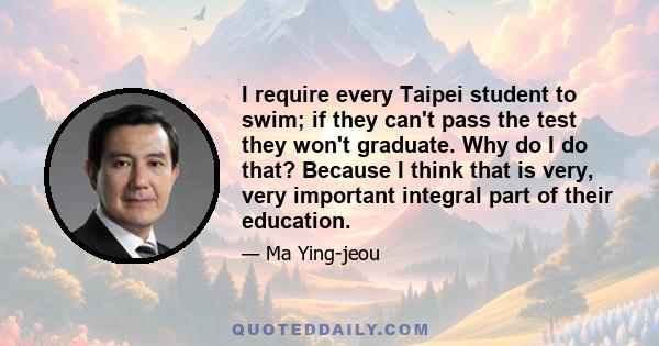 I require every Taipei student to swim; if they can't pass the test they won't graduate. Why do I do that? Because I think that is very, very important integral part of their education.