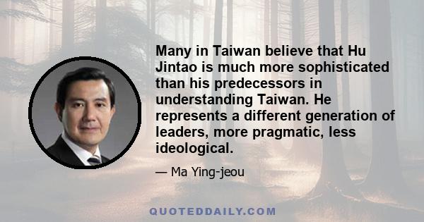 Many in Taiwan believe that Hu Jintao is much more sophisticated than his predecessors in understanding Taiwan. He represents a different generation of leaders, more pragmatic, less ideological.