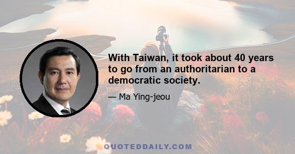 With Taiwan, it took about 40 years to go from an authoritarian to a democratic society.