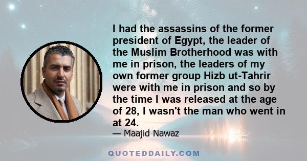 I had the assassins of the former president of Egypt, the leader of the Muslim Brotherhood was with me in prison, the leaders of my own former group Hizb ut-Tahrir were with me in prison and so by the time I was