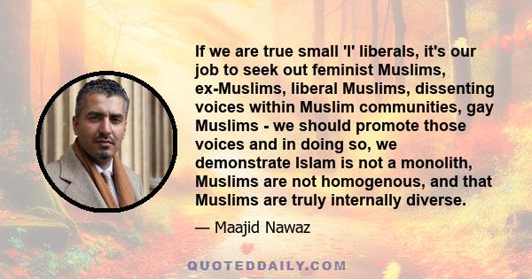 If we are true small 'l' liberals, it's our job to seek out feminist Muslims, ex-Muslims, liberal Muslims, dissenting voices within Muslim communities, gay Muslims - we should promote those voices and in doing so, we