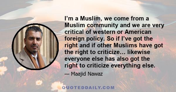 I’m a Muslim, we come from a Muslim community and we are very critical of western or American foreign policy. So if I’ve got the right and if other Muslims have got the right to criticize… likewise everyone else has