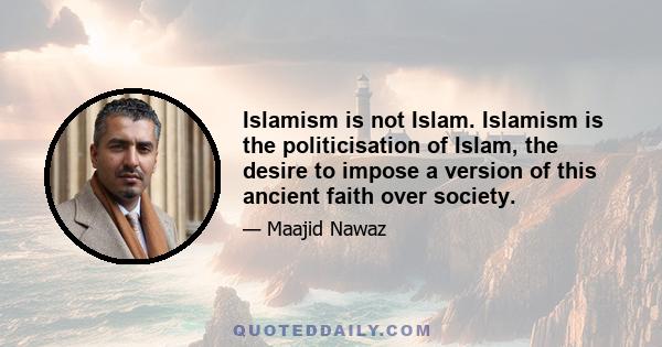 Islamism is not Islam. Islamism is the politicisation of Islam, the desire to impose a version of this ancient faith over society.