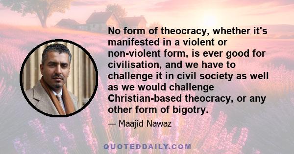 No form of theocracy, whether it's manifested in a violent or non-violent form, is ever good for civilisation, and we have to challenge it in civil society as well as we would challenge Christian-based theocracy, or any 