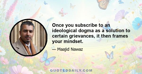 Once you subscribe to an ideological dogma as a solution to certain grievances, it then frames your mindset.