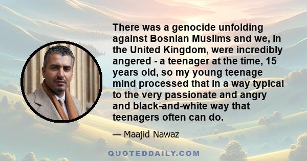 There was a genocide unfolding against Bosnian Muslims and we, in the United Kingdom, were incredibly angered - a teenager at the time, 15 years old, so my young teenage mind processed that in a way typical to the very