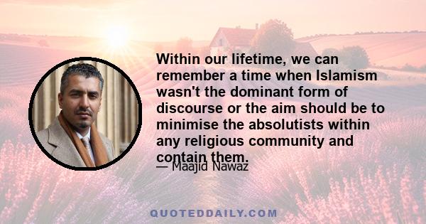 Within our lifetime, we can remember a time when Islamism wasn't the dominant form of discourse or the aim should be to minimise the absolutists within any religious community and contain them.