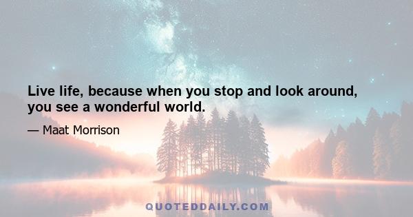 Live life, because when you stop and look around, you see a wonderful world.