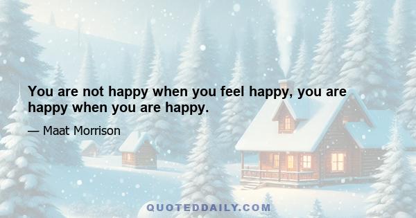 You are not happy when you feel happy, you are happy when you are happy.