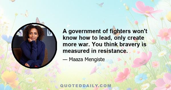 A government of fighters won't know how to lead, only create more war. You think bravery is measured in resistance.