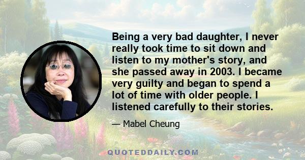 Being a very bad daughter, I never really took time to sit down and listen to my mother's story, and she passed away in 2003. I became very guilty and began to spend a lot of time with older people. I listened carefully 