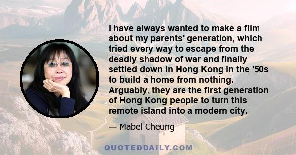 I have always wanted to make a film about my parents' generation, which tried every way to escape from the deadly shadow of war and finally settled down in Hong Kong in the '50s to build a home from nothing. Arguably,