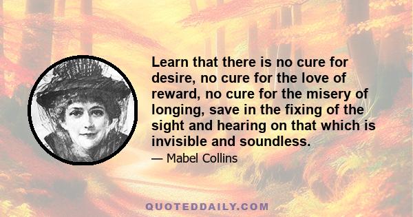 Learn that there is no cure for desire, no cure for the love of reward, no cure for the misery of longing, save in the fixing of the sight and hearing on that which is invisible and soundless.