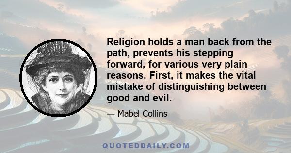 Religion holds a man back from the path, prevents his stepping forward, for various very plain reasons. First, it makes the vital mistake of distinguishing between good and evil.