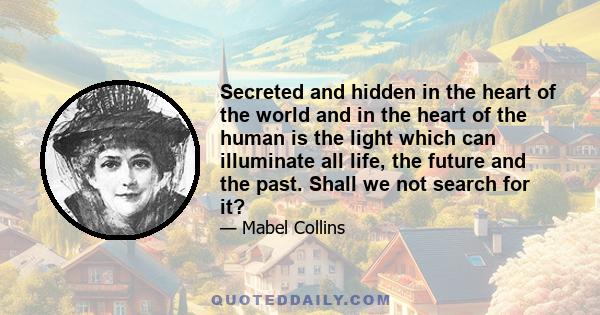 Secreted and hidden in the heart of the world and in the heart of the human is the light which can illuminate all life, the future and the past. Shall we not search for it?