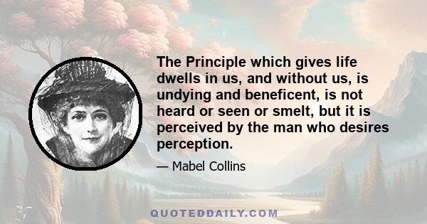 The Principle which gives life dwells in us, and without us, is undying and beneficent, is not heard or seen or smelt, but it is perceived by the man who desires perception.