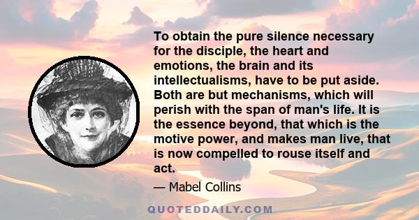 To obtain the pure silence necessary for the disciple, the heart and emotions, the brain and its intellectualisms, have to be put aside. Both are but mechanisms, which will perish with the span of man's life. It is the