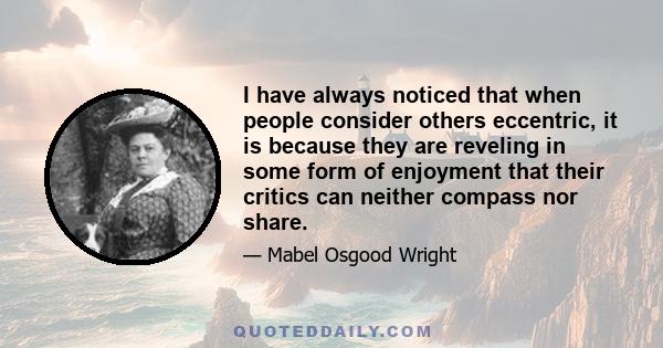 I have always noticed that when people consider others eccentric, it is because they are reveling in some form of enjoyment that their critics can neither compass nor share.