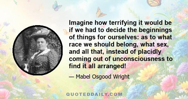 Imagine how terrifying it would be if we had to decide the beginnings of things for ourselves: as to what race we should belong, what sex, and all that, instead of placidly coming out of unconsciousness to find it all