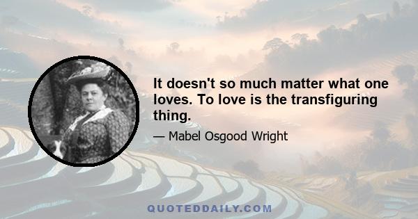 It doesn't so much matter what one loves. To love is the transfiguring thing.