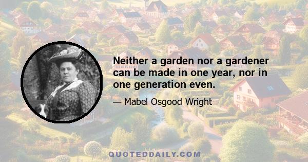 Neither a garden nor a gardener can be made in one year, nor in one generation even.