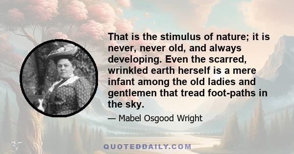 That is the stimulus of nature; it is never, never old, and always developing. Even the scarred, wrinkled earth herself is a mere infant among the old ladies and gentlemen that tread foot-paths in the sky.